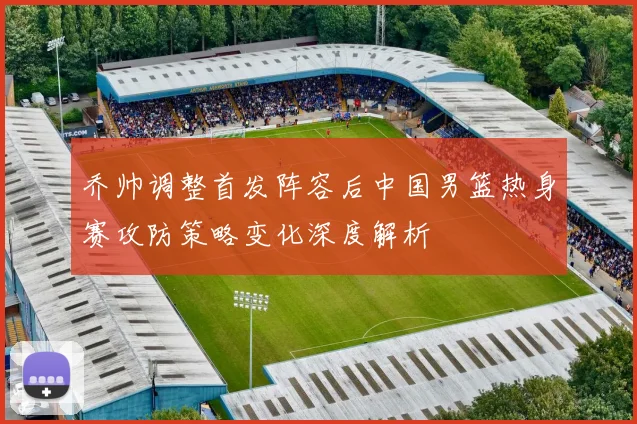 乔帅调整首发阵容后中国男篮热身赛攻防策略变化深度解析