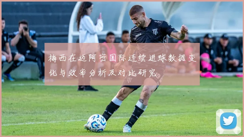 梅西在迈阿密国际连续进球数据变化与效率分析及对比研究