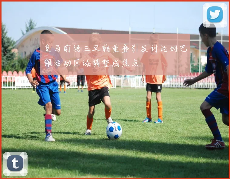 皇马前场三叉戟重叠引发讨论姆巴佩活动区域调整成焦点