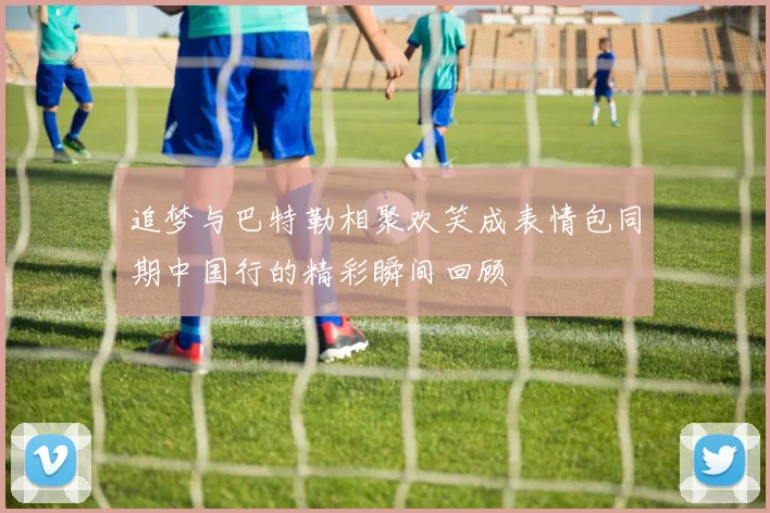 追梦与巴特勒相聚欢笑成表情包同期中国行的精彩瞬间回顾