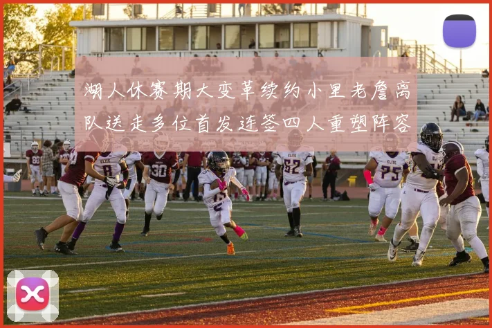 湖人休赛期大变革续约小里老詹离队送走多位首发连签四人重塑阵容
