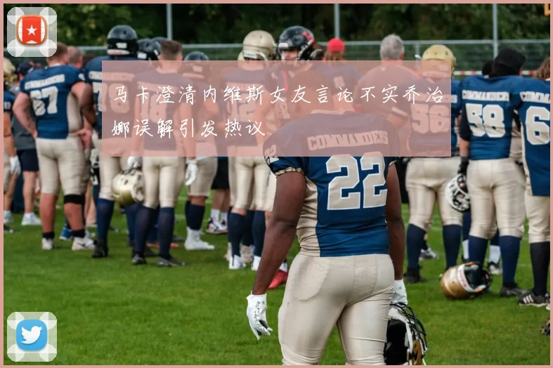 马卡澄清内维斯女友言论不实乔治娜误解引发热议