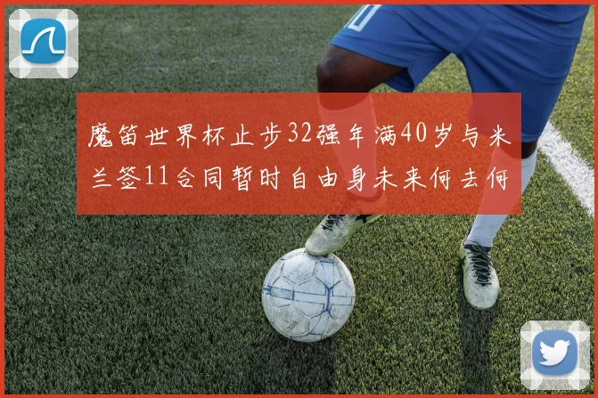 魔笛世界杯止步32强年满40岁与米兰签11合同暂时自由身未来何去何从