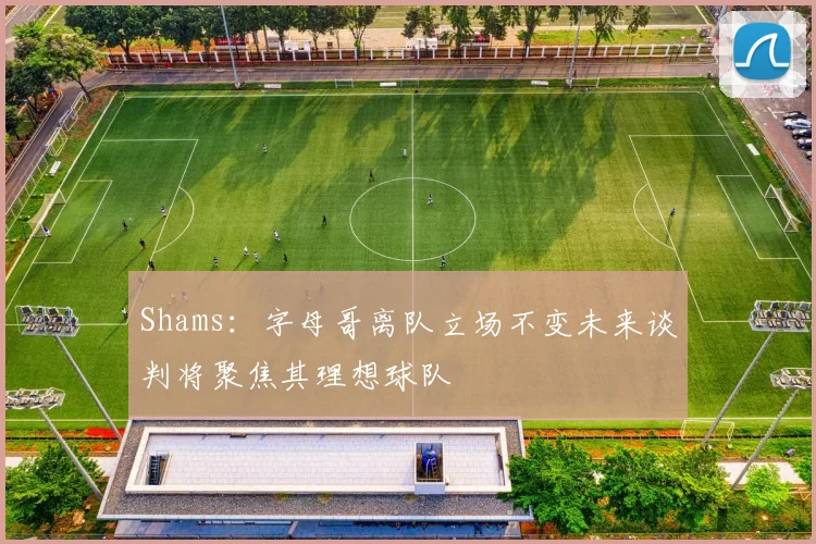 Shams：字母哥离队立场不变未来谈判将聚焦其理想球队