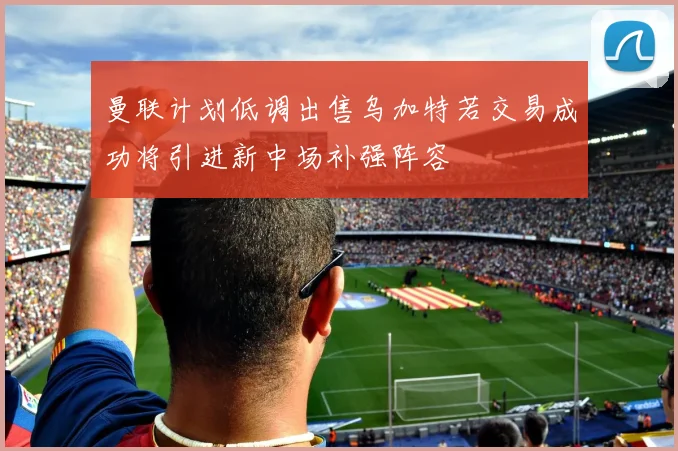 曼联计划低调出售乌加特若交易成功将引进新中场补强阵容
