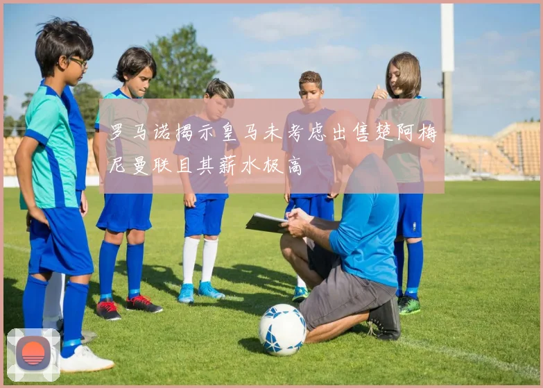 罗马诺揭示皇马未考虑出售楚阿梅尼曼联且其薪水极高