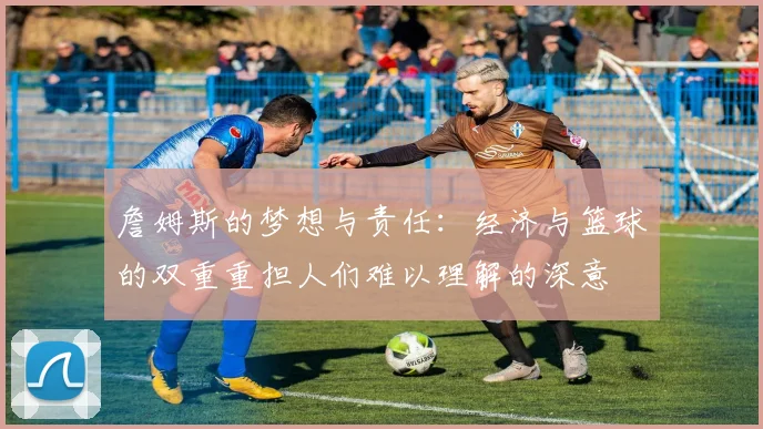 詹姆斯的梦想与责任：经济与篮球的双重重担人们难以理解的深意