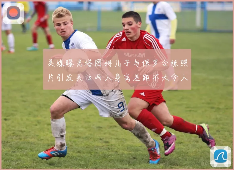 美媒曝光塔图姆儿子与保罗合练照片引发关注两人身高差距不大令人惊讶