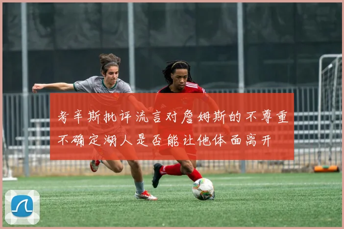 考辛斯批评流言对詹姆斯的不尊重不确定湖人是否能让他体面离开