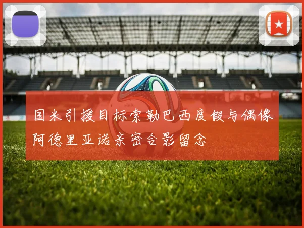 国米引援目标索勒巴西度假与偶像阿德里亚诺亲密合影留念