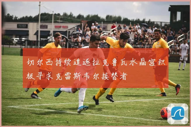 切尔西持续追逐拉克鲁瓦水晶宫积极寻求克雷斯韦尔接替者