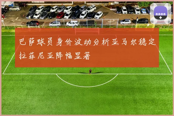 巴萨球员身价波动分析亚马尔稳定拉菲尼亚降幅显著