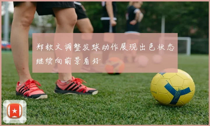 郑钦文调整发球动作展现出色状态继续向前景看好