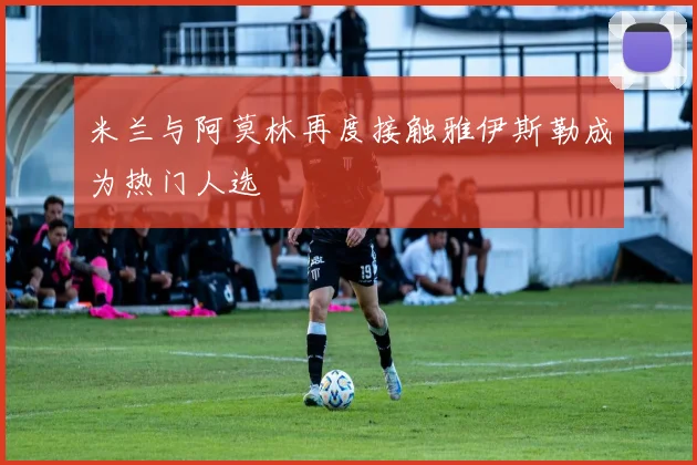 米兰与阿莫林再度接触雅伊斯勒成为热门人选