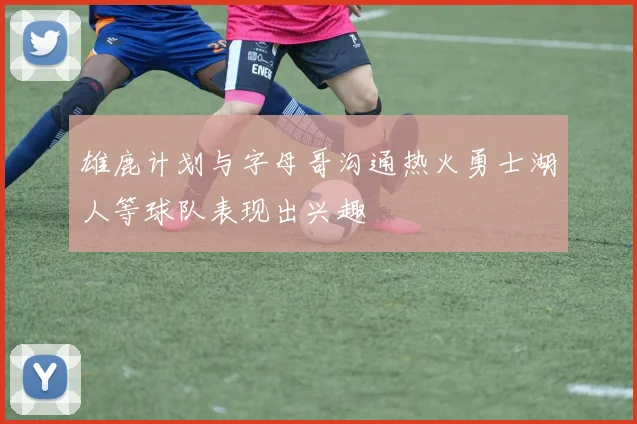 雄鹿计划与字母哥沟通热火勇士湖人等球队表现出兴趣