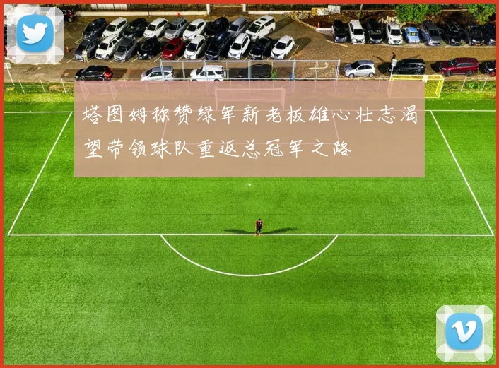 塔图姆称赞绿军新老板雄心壮志渴望带领球队重返总冠军之路