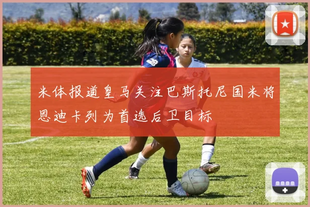 米体报道皇马关注巴斯托尼国米将恩迪卡列为首选后卫目标