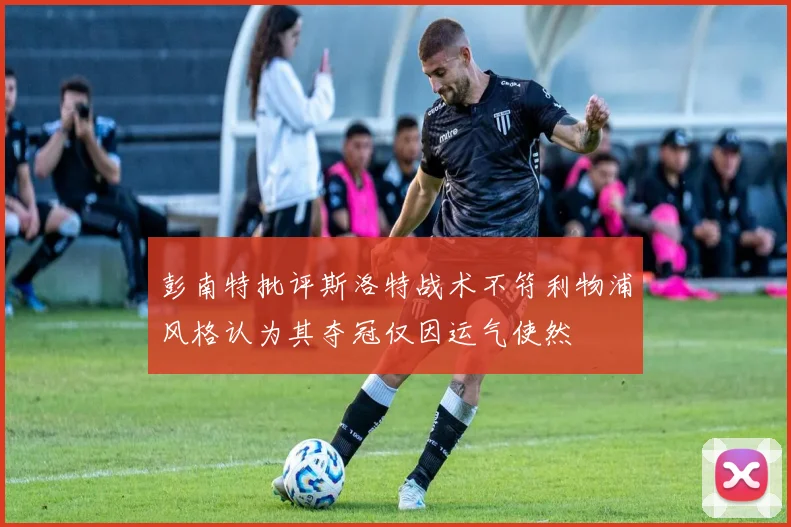 彭南特批评斯洛特战术不符利物浦风格认为其夺冠仅因运气使然