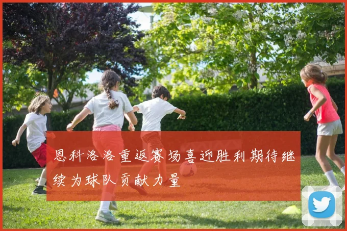 恩科洛洛重返赛场喜迎胜利期待继续为球队贡献力量