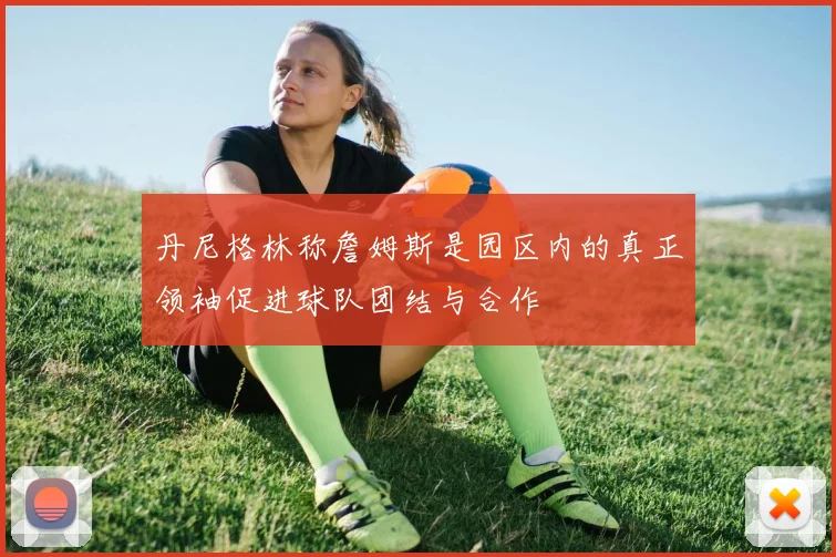 丹尼格林称詹姆斯是园区内的真正领袖促进球队团结与合作