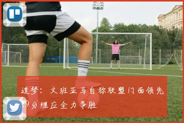 追梦：文班亚马自称联盟门面领先29分理应全力争胜