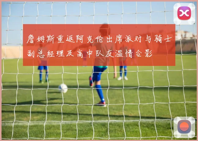詹姆斯重返阿克伦出席派对与骑士副总经理及高中队友温情合影