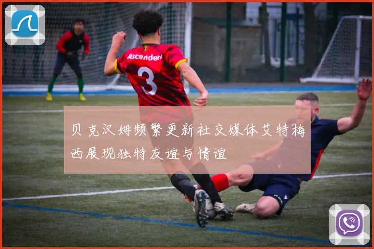 贝克汉姆频繁更新社交媒体艾特梅西展现独特友谊与情谊