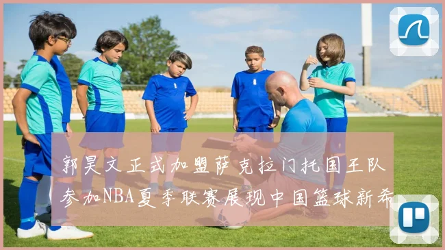 郭昊文正式加盟萨克拉门托国王队参加NBA夏季联赛展现中国篮球新希望