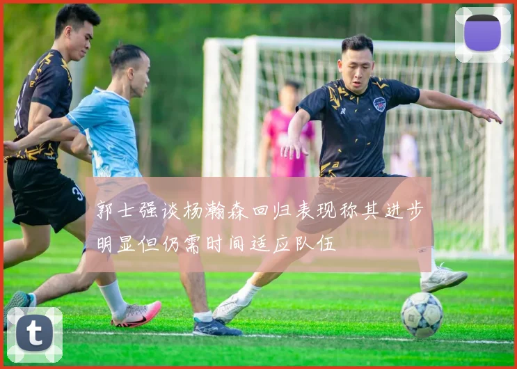 郭士强谈杨瀚森回归表现称其进步明显但仍需时间适应队伍