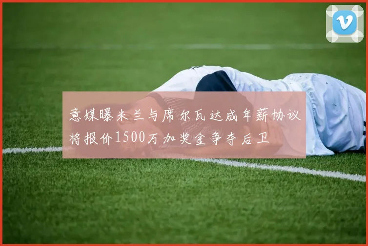 意媒曝米兰与席尔瓦达成年薪协议将报价1500万加奖金争夺后卫