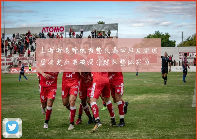 上海海港锋线调整武磊回归后进攻层次更加明确提升球队整体实力