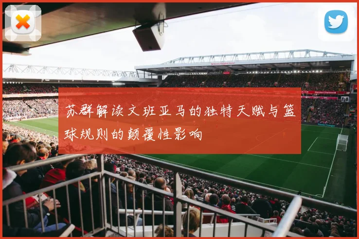 苏群解读文班亚马的独特天赋与篮球规则的颠覆性影响