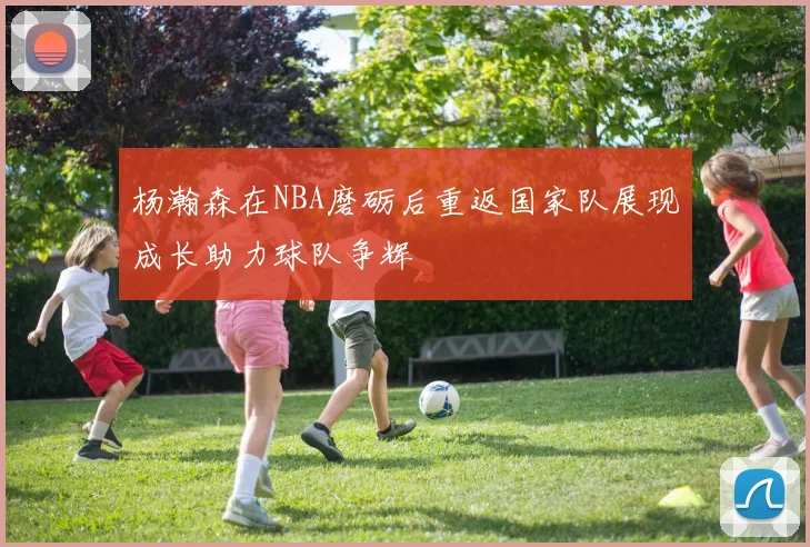 杨瀚森在NBA磨砺后重返国家队展现成长助力球队争辉