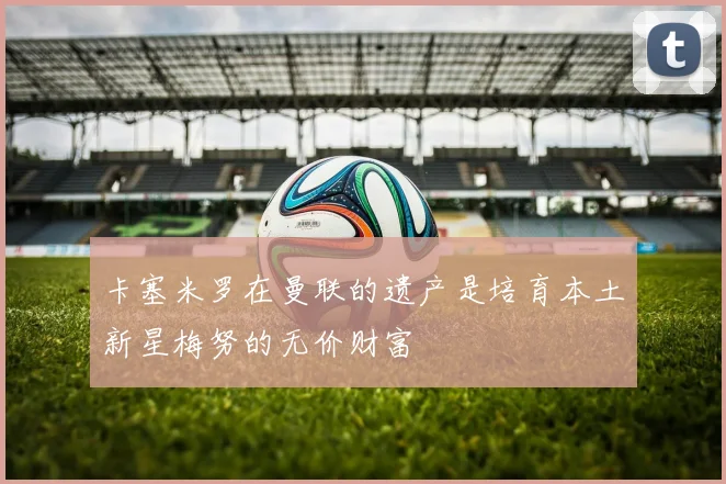 卡塞米罗在曼联的遗产是培育本土新星梅努的无价财富