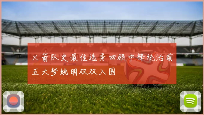 火箭队史最佳选秀回顾中锋统治前五大梦姚明双双入围