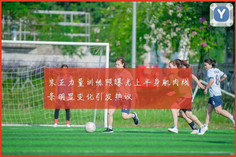 朱正力量训练照曝光上半身肌肉线条明显变化引发热议