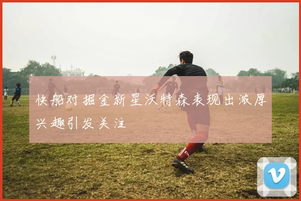 快船对掘金新星沃特森表现出浓厚兴趣引发关注