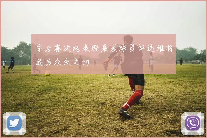 季后赛次轮表现最差球员评选谁将成为众矢之的
