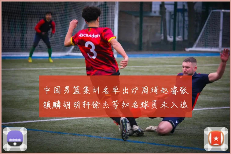 中国男篮集训名单出炉周琦赵睿张镇麟胡明轩徐杰等知名球员未入选