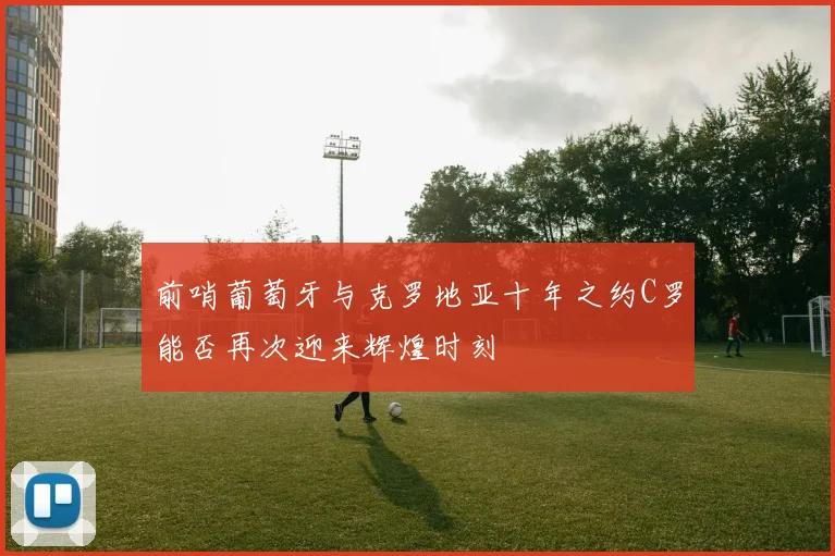 前哨葡萄牙与克罗地亚十年之约C罗能否再次迎来辉煌时刻