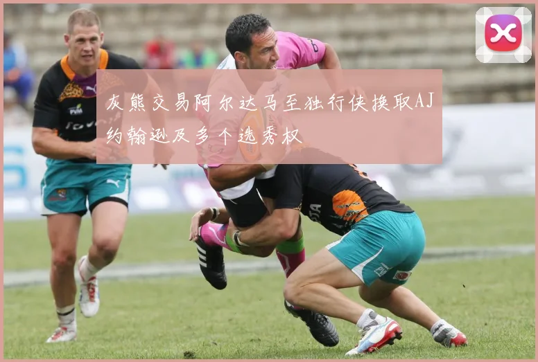 灰熊交易阿尔达马至独行侠换取AJ约翰逊及多个选秀权