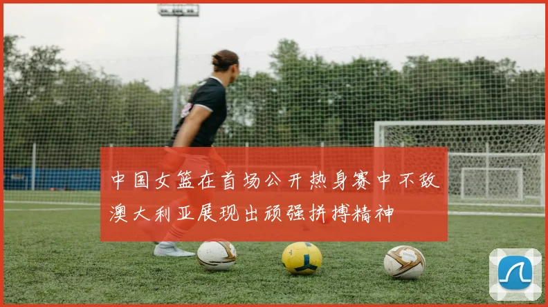 中国女篮在首场公开热身赛中不敌澳大利亚展现出顽强拼搏精神